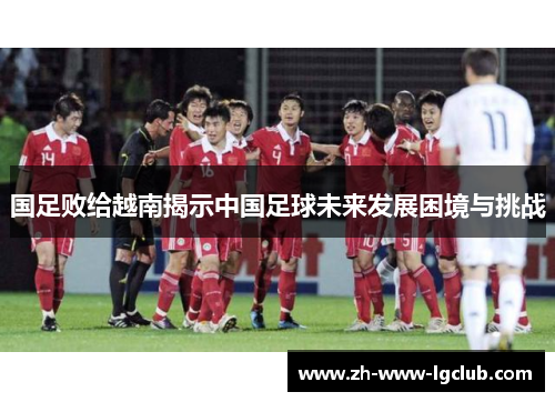 国足败给越南揭示中国足球未来发展困境与挑战 国足败给越南揭示中国足球未来发展困境与挑战