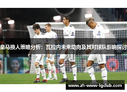 皇马换人策略分析：瓦拉内未来动向及其对球队影响探讨