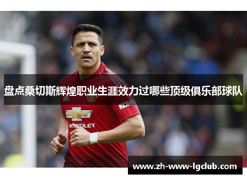 盘点桑切斯辉煌职业生涯效力过哪些顶级俱乐部球队