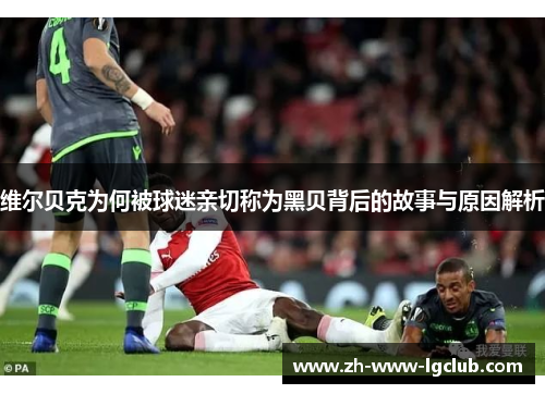 维尔贝克为何被球迷亲切称为黑贝背后的故事与原因解析