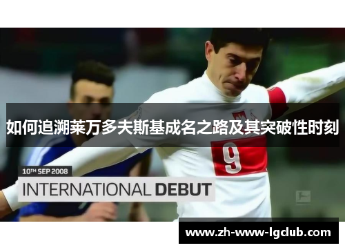 如何追溯莱万多夫斯基成名之路及其突破性时刻 如何追溯莱万多夫斯基成名之路及其突破性时刻