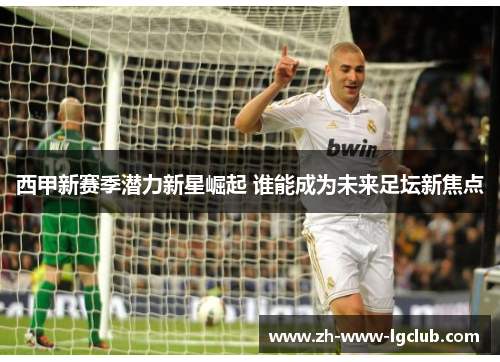 西甲新赛季潜力新星崛起 谁能成为未来足坛新焦点 西甲新赛季潜力新星崛起 谁能成为未来足坛新焦点